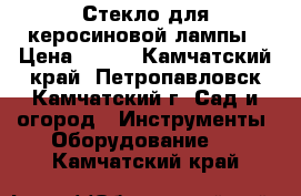 Стекло для керосиновой лампы › Цена ­ 100 - Камчатский край, Петропавловск-Камчатский г. Сад и огород » Инструменты. Оборудование   . Камчатский край